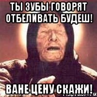 ты зубы говорят отбеливать будеш! ване цену скажи!