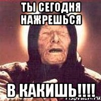 ты сегодня нажрешься в какишь!!!!