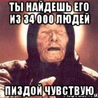 ты найдешь его из 34 000 людей пиздой чувствую