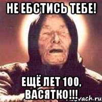 НЕ ЕБСТИСЬ ТЕБЕ! ЕЩЁ ЛЕТ 100, ВАСЯТКО!!!