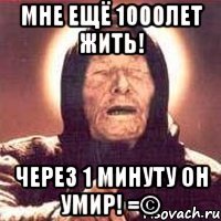 Мне ещё 1000лет жить! через 1 минуту он умир! =©