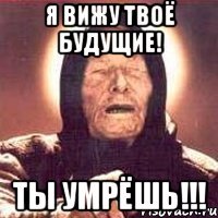 я вижу твоё будущие! ты умрёшь!!!