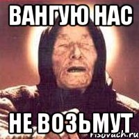 Вангую нас не возьмут