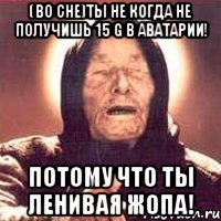 (Во сне)Ты не когда не получишь 15 G в аватарии! Потому что ты ленивая жопа!