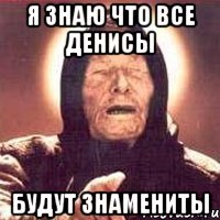 Я знаю что все Денисы БУДУТ ЗНАМЕНИТЫ