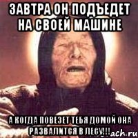 ЗАВТРА ОН ПОДЪЕДЕТ НА СВОЕЙ МАШИНЕ А КОГДА ПОВЕЗЕТ ТЕБЯ ДОМОЙ ОНА РАЗВАЛИТСЯ В ЛЕСУ!!!