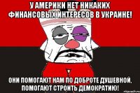 У Америки нет никаких финансовых интересов в Украине! Они помогают нам по доброте душевной, помогают строить демократию!