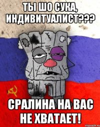 ТЫ ШО СУКА, ИНДИВИТУАЛИСТ??? СРАЛИНА НА ВАС НЕ ХВАТАЕТ!