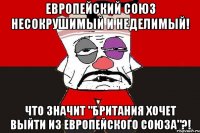 Европейский союз несокрушимый и неделимый! Что значит "Британия хочет выйти из Европейского союза"?!