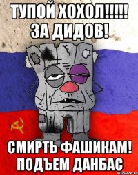 ТУПОЙ ХОХОЛ!!!!! ЗА ДИДОВ! СМИРТЬ ФАШИКАМ! ПОДЪЕМ ДАНБАС