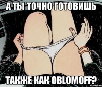 А ТЫ ТОЧНО ГОТОВИШЬ ТАКЖЕ КАК OBLOMOFF?