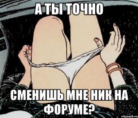 А ты точно Сменишь мне ник на форуме?