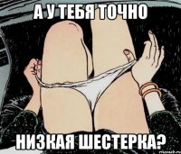 А У ТЕБЯ ТОЧНО НИЗКАЯ ШЕСТЕРКА?