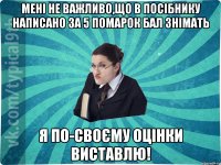 Мені не важливо,що в посібнику написано за 5 помарок бал знімать Я по-своєму оцінки виставлю!