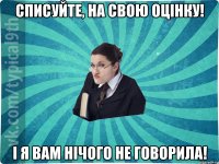 Списуйте, на свою оцінку! І я вам нічого не говорила!