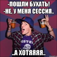 -Пошли бухать! -Не, у меня сессия.. ..а хотяяяя..