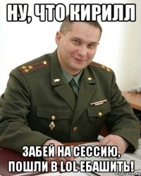 Ну, что Кирилл забей на сессию, пошли в LoL ебашить!