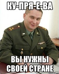 КУ-ПРЯ-Е-ВА вы нужны своей стране