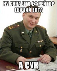 ну сука что ефрейтор ебучий епта а сук