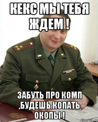 Кекс мы тебя ждем ! Забуть про комп ,Будешь копать окопы !