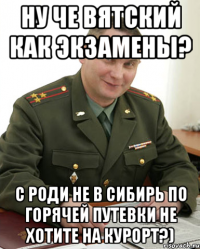 ну че Вятский как экзамены? с Роди не в сибирь по горячей путевки не хотите на курорт?)