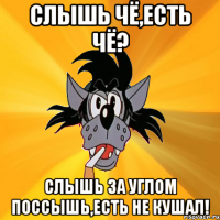 СЛЫШЬ ЧЁ,ЕСТЬ ЧЁ? СЛЫШЬ ЗА УГЛОМ ПОССЫШЬ,ЕСТЬ НЕ КУШАЛ!