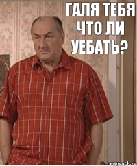 Галя тебя что ли уебать?