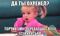 да ты охренел? тортик ему , перебьешься))))) (с) Кукуська