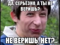 Да, серьёзно, а ты не веришь? Не веришь, нет?