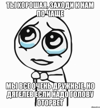 Ты хорошая, заходи к нам по чаще мы все очень дружные, но дягелев если надо голову оторвет