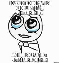 То чувство когда ты стоишь перед учительницей А она выставляет четверные оценки