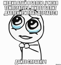 Медик апай я болею ,у меня температура ,живот болит ,давление и глаз дергается дайте справку !