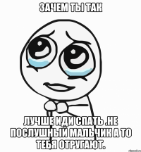 Зачем ты так Лучше иди спать .не послушный мальчик а то тебя отругают.