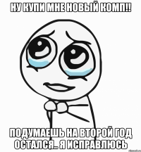 Ну купи мне новый комп!! подумаешь на второй год остался.. я исправлюсь