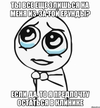 Ты все еще злишься на меня из-за той ерунды? Если да, то я предпочту остаться в клинике