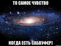 То самое чувство когда есть САБВУФЕР)