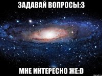 Задавай вопросы:З Мне интересно же:D