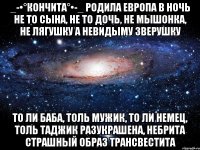 _-•°Кончита°•-_ Родила Европа в ночь Не то сына, не то дочь, Не мышонка, не лягушку А невидыму зверушку То ли баба, толь мужик, То ли немец, толь таджик Разукрашена, небрита Страшный образ трансвестита