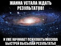 Жанна устала ждать результатов! и уже начинает психовать!москва быстрей высылай результаты!