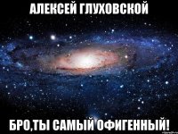 Алексей Глуховской Бро,ты самый офигенный!