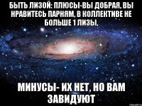 Быть Лизой: плюсы-Вы добрая, вы нравитесь парням, в коллективе не больше 1 Лизы, Минусы- их нет, но Вам завидуют