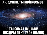 Людмила, ты мой космос! Ты самая лучшая! Поздравляю! твой Шамик