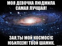 МОЯ ДЕВОЧКА ЛЮДМИЛА САМАЯ ЛУЧШАЯ! ЗАЯ,ТЫ МОЙ КОСМОС!С ЮБИЛЕЕМ! ТВОЙ ШАМИК.