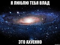 Я люблю тебя Влад это ахуенно