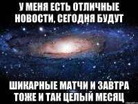 у меня есть отличные новости, сегодня будут шикарные матчи и завтра тоже и так целый месяц