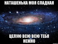 НАТАШЕНЬКА МОЯ СЛАДКАЯ ЦЕЛУЮ ВСЮ ВСЮ ТЕБЯ НЕЖНО