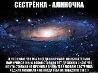 Сестрёнка - Алиночка я понимаю что мы всегда ссоримся, но обязательно помиримся. Мы с тобой столько лет дружим И знаю что не кто столько не дружил.Я очень тебя люблю Сестрёнка родная любимая и не когда тебя не забуду!!)) 0)) 0))