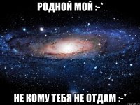 Родной Мой :-* Не кому тебя не отдам :-*