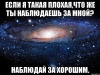 Если я такая плохая,что же ты наблюдаешь за мной? Наблюдай за хорошим.