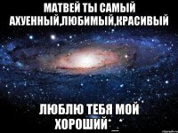 Матвей ты самый ахуенный,любимый,красивый Люблю тебя мой хороший*_*